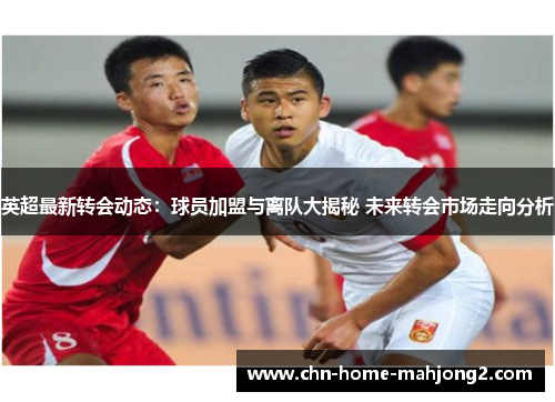 英超最新转会动态：球员加盟与离队大揭秘 未来转会市场走向分析