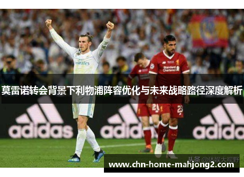 莫雷诺转会背景下利物浦阵容优化与未来战略路径深度解析 莫雷诺转会背景下利物浦阵容优化与未来战略路径深度解析