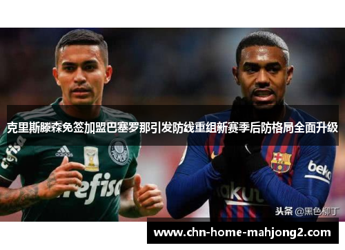 克里斯滕森免签加盟巴塞罗那引发防线重组新赛季后防格局全面升级 克里斯滕森免签加盟巴塞罗那引发防线重组新赛季后防格局全面升级