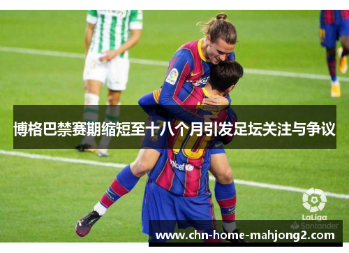 博格巴禁赛期缩短至十八个月引发足坛关注与争议