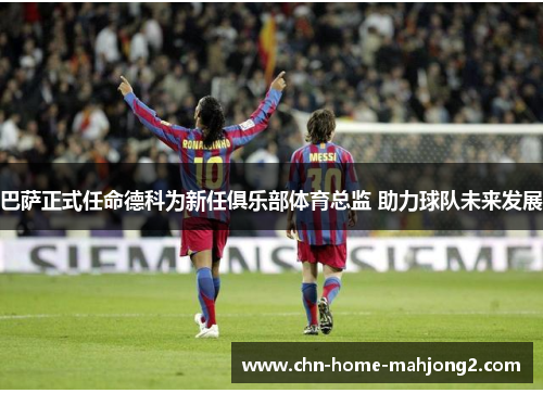 巴萨正式任命德科为新任俱乐部体育总监 助力球队未来发展