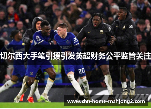 切尔西大手笔引援引发英超财务公平监管关注 切尔西大手笔引援引发英超财务公平监管关注