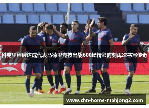科克里程碑达成代表马德里竞技出战600场精彩时刻再次书写传奇 科克里程碑达成代表马德里竞技出战600场精彩时刻再次书写传奇